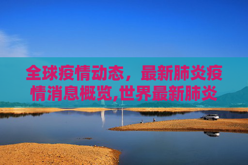 全球疫情动态，最新肺炎疫情消息概览,世界最新肺炎疫情消息