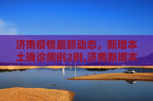 济南疫情最新动态，新增本土确诊病例2例,济南新增本土确诊病例2例