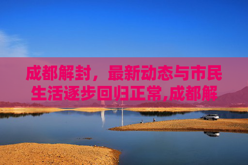 成都解封，最新动态与市民生活逐步回归正常,成都解封最新消息