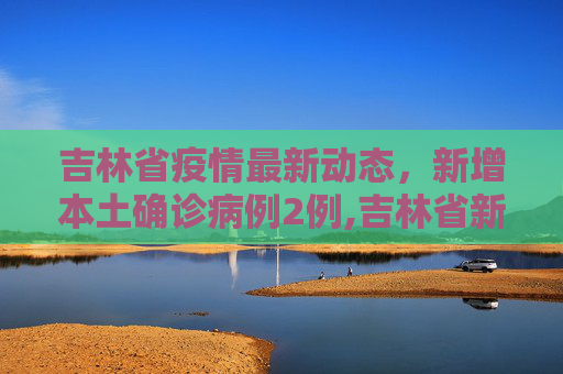 吉林省疫情最新动态，新增本土确诊病例2例,吉林省新增本土确诊2例