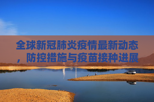全球新冠肺炎疫情最新动态，防控措施与疫苗接种进展,新冠肺炎疫情最新消息