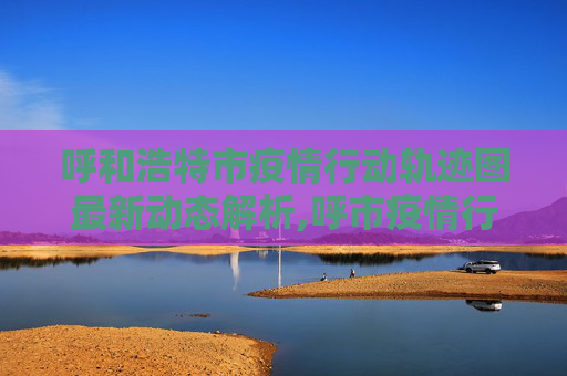 呼和浩特市疫情行动轨迹图最新动态解析,呼市疫情行动轨迹图最新