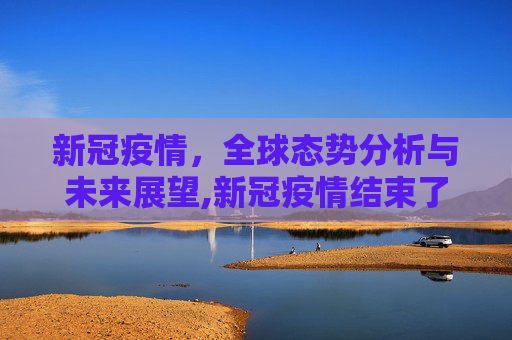 新冠疫情，全球态势分析与未来展望,新冠疫情结束了吗？全球态势分析