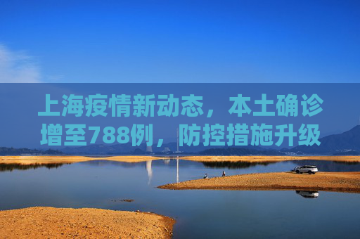 上海疫情新动态，本土确诊增至788例，防控措施升级,上海增本土确诊788例