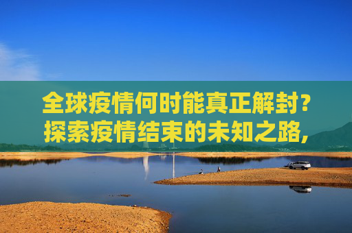 全球疫情何时能真正解封？探索疫情结束的未知之路,全球疫情何时能真正解封？