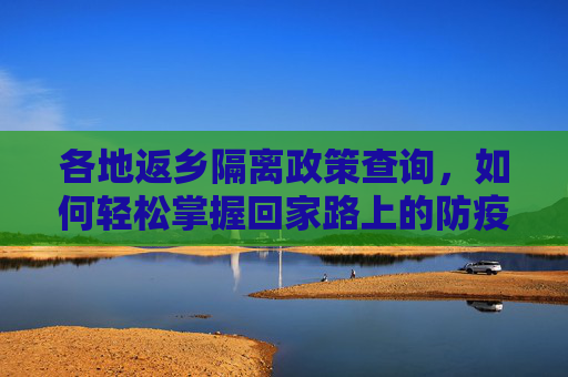 各地返乡隔离政策查询，如何轻松掌握回家路上的防疫要求,各地返乡隔离政策查询