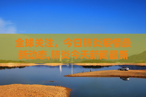 全球关注，今日肺炎疫情最新动态,肺炎今天新闻最新
