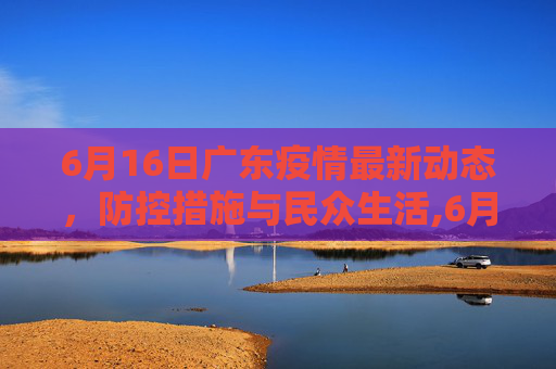 6月16日广东疫情最新动态，防控措施与民众生活,6月16广东最新疫情