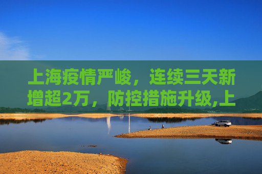 上海疫情严峻，连续三天新增超2万，防控措施升级,上海连续三天新增超2万