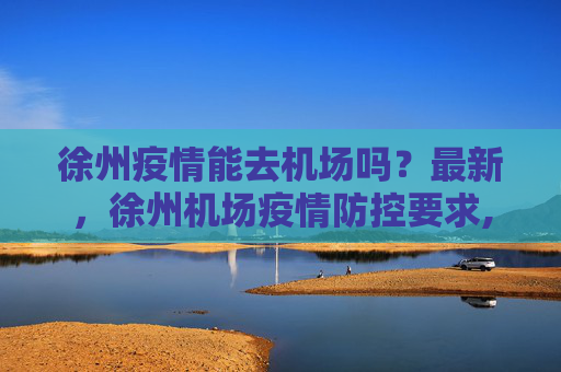 徐州疫情能去机场吗？最新，徐州机场疫情防控要求,徐州疫情能去机场吗最新:徐州机场疫情防控要求