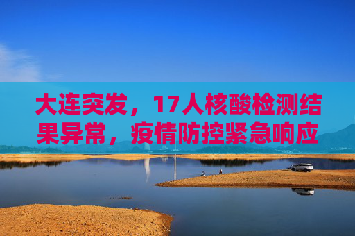 大连突发，17人核酸检测结果异常，疫情防控紧急响应,大连:17人核酸检测结果异常