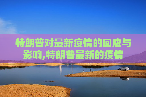特朗普对最新疫情的回应与影响,特朗普最新的疫情