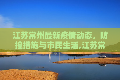 江苏常州最新疫情动态，防控措施与市民生活,江苏常州最新疫情
