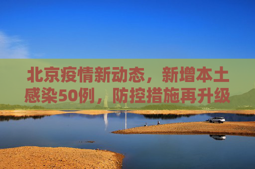 北京疫情新动态，新增本土感染50例，防控措施再升级,北京新增本土感染50例