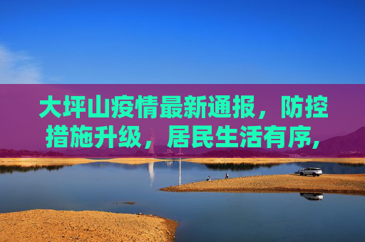 大坪山疫情最新通报，防控措施升级，居民生活有序,大坪山疫情最新通报消息