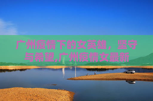 广州疫情下的女英雄，坚守与希望,广州疫情女最新