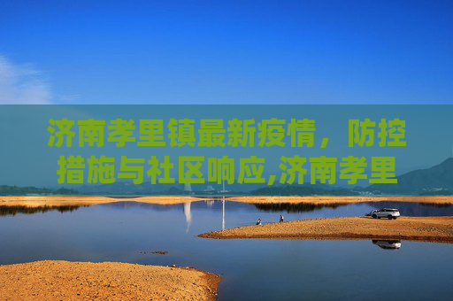 济南孝里镇最新疫情，防控措施与社区响应,济南孝里镇最新疫情