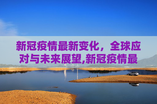 新冠疫情最新变化，全球应对与未来展望,新冠疫情最新变化