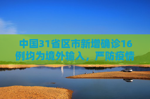 中国31省区市新增确诊16例均为境外输入，严防疫情反弹,31省区市新增确诊16例均为境外输入