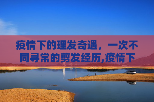 疫情下的理发奇遇，一次不同寻常的剪发经历,疫情下的理发奇遇