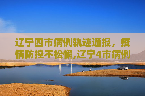 辽宁四市病例轨迹通报，疫情防控不松懈,辽宁4市病例轨迹通报!