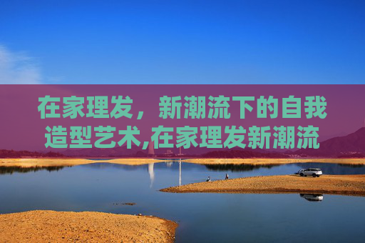 在家理发，新潮流下的自我造型艺术,在家理发新潮流