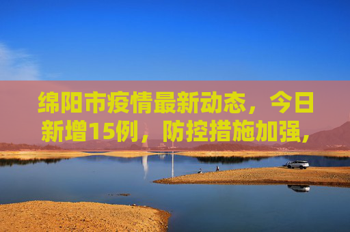 绵阳市疫情最新动态，今日新增15例，防控措施加强,绵阳疫情最新消息今天新增了15例