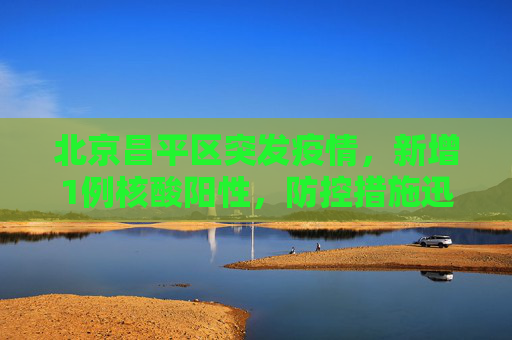 北京昌平区突发疫情，新增1例核酸阳性，防控措施迅速升级,北京昌平区新增1例核酸阳性