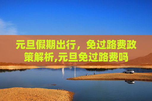 元旦假期出行，免过路费政策解析,元旦免过路费吗