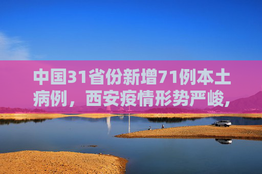 中国31省份新增71例本土病例，西安疫情形势严峻,31省份新增71例本土西安63例