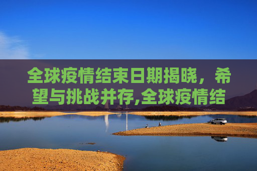 全球疫情结束日期揭晓，希望与挑战并存,全球疫情结束日期揭晓