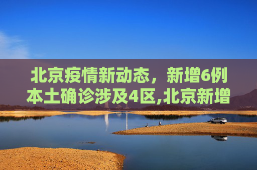 北京疫情新动态，新增6例本土确诊涉及4区,北京新增6例本土确诊涉及4区