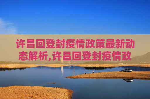 许昌回登封疫情政策最新动态解析,许昌回登封疫情政策最新
