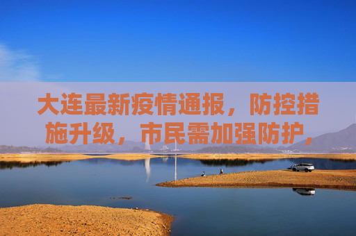 大连最新疫情通报，防控措施升级，市民需加强防护,大连公布最新疫情