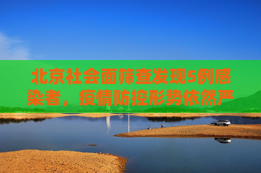 北京社会面筛查发现5例感染者，疫情防控形势依然严峻,北京社会面筛查5例感染者
