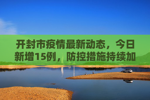 开封市疫情最新动态，今日新增15例，防控措施持续加强,开封疫情最新消息今天新增了15例