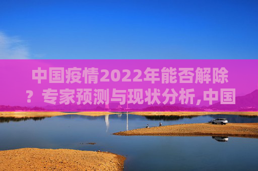 中国疫情2022年能否解除？专家预测与现状分析,中国疫情2022年能否解除？专家预测与现状分析