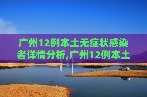广州12例本土无症状感染者详情分析,广州12例本土无症状感染者详情