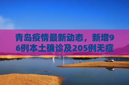 青岛疫情最新动态，新增96例本土确诊及205例无症状感染者,青岛新增96例本土确诊无症状205例