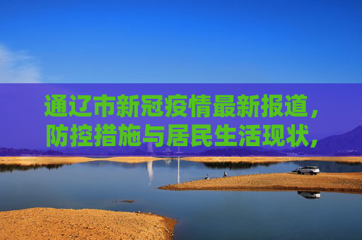 通辽市新冠疫情最新报道，防控措施与居民生活现状,通辽新冠疫情最新报道