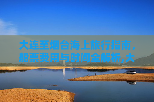大连至烟台海上旅行指南，船票费用与时间全解析,大连到烟台的船票费用和时间