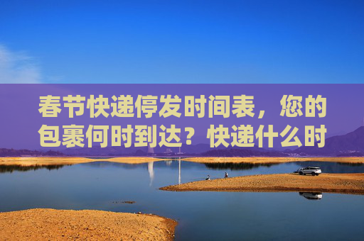 春节快递停发时间表，您的包裹何时到达？快递什么时候停发