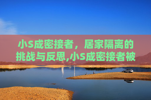 小S成密接者，居家隔离的挑战与反思,小S成密接者被迫居家隔离的简单介绍