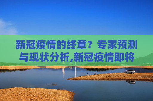 新冠疫情的终章？专家预测与现状分析,新冠疫情即将结束？专家预测与现状分析