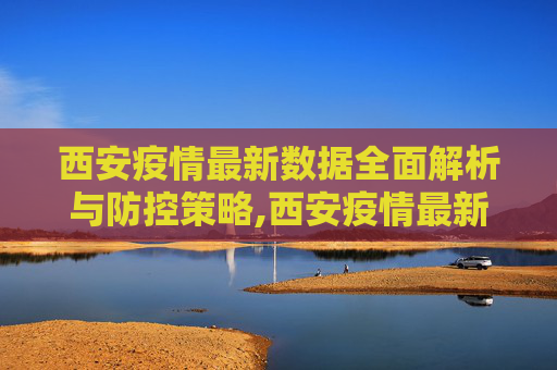 西安疫情最新数据全面解析与防控策略,西安疫情最新数据全面解析与防控策略
