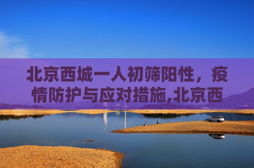 北京西城一人初筛阳性，疫情防护与应对措施,北京西城一人初筛阳性