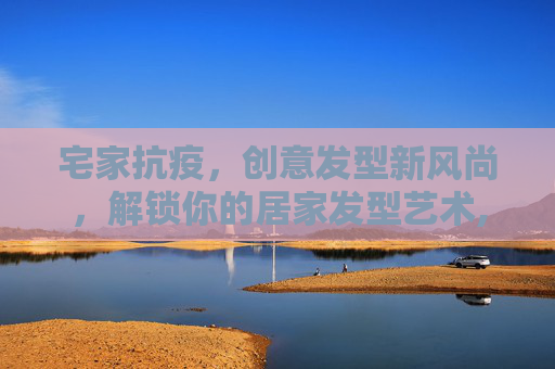 宅家抗疫，创意发型新风尚，解锁你的居家发型艺术,疫情宅家解锁创意发型