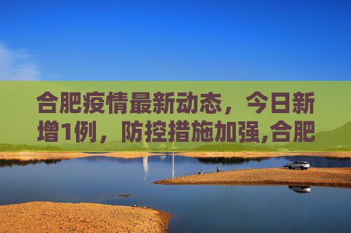 合肥疫情最新动态，今日新增1例，防控措施加强,合肥疫情最新消息今天新增1例