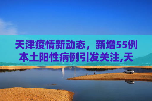 天津疫情新动态，新增55例本土阳性病例引发关注,天津新增55例本土阳性