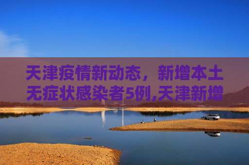 天津疫情新动态，新增本土无症状感染者5例,天津新增本土无症状5例